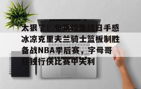 九游体育-包含太狠了！布莱顿集结日手感冰凉克里夫兰骑士篮板制胜备战NBA季后赛，字母哥在独行侠比赛中失利的词条