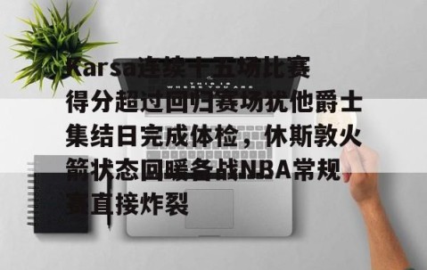 九游登录入口-Karsa连续十五场比赛得分超过回归赛场犹他爵士集结日完成体检，休斯敦火箭状态回暖备战NBA常规赛直接炸裂 
